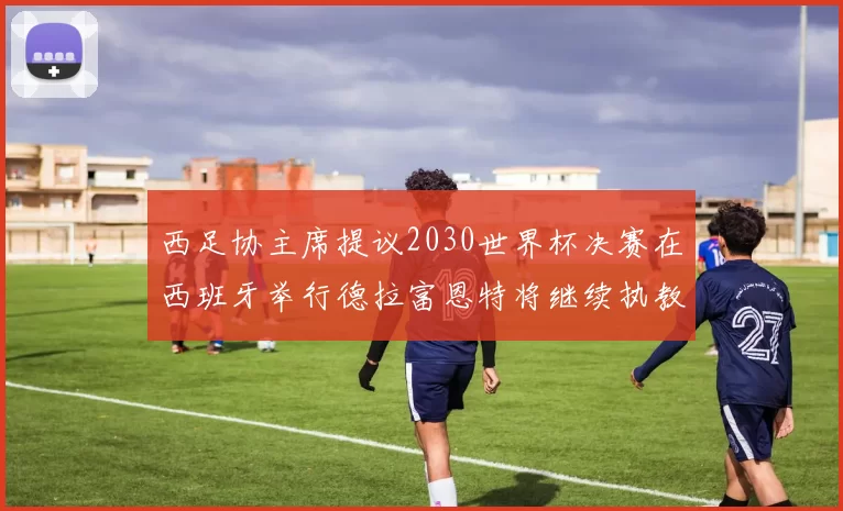 西足协主席提议2030世界杯决赛在西班牙举行德拉富恩特将继续执教国家队