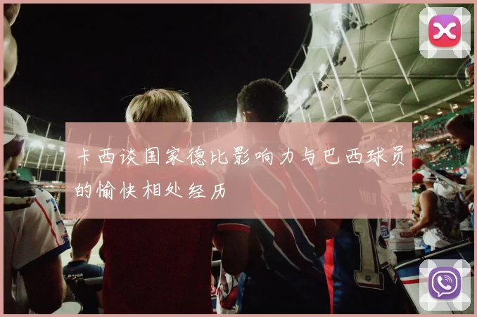 卡西谈国家德比影响力与巴西球员的愉快相处经历