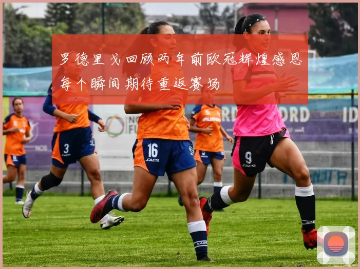 罗德里戈回顾两年前欧冠辉煌感恩每个瞬间期待重返赛场