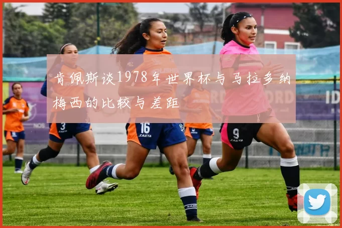 肯佩斯谈1978年世界杯与马拉多纳梅西的比较与差距