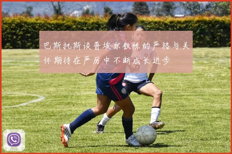 巴斯托斯谈普埃尔教练的严格与关怀期待在严厉中不断成长进步
