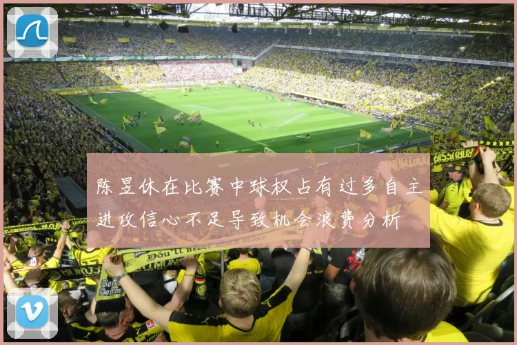 陈昱休在比赛中球权占有过多自主进攻信心不足导致机会浪费分析