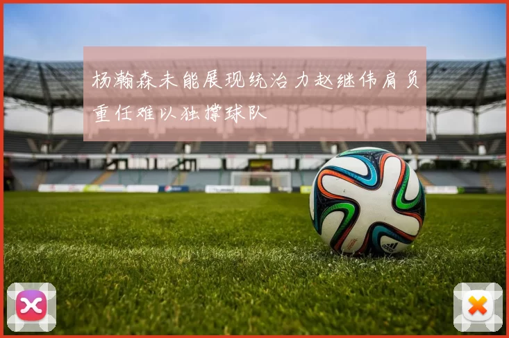 杨瀚森未能展现统治力赵继伟肩负重任难以独撑球队