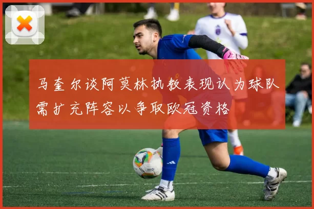 马奎尔谈阿莫林执教表现认为球队需扩充阵容以争取欧冠资格