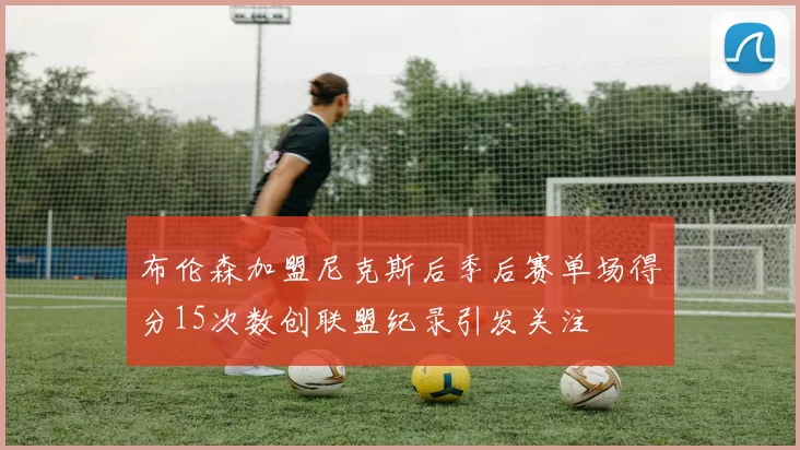 布伦森加盟尼克斯后季后赛单场得分15次数创联盟纪录引发关注