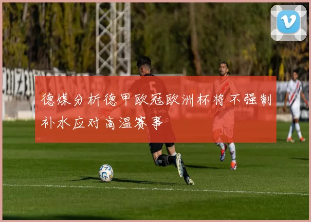 德媒分析德甲欧冠欧洲杯将不强制补水应对高温赛事