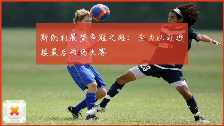 斯凯利展望争冠之路：全力以赴迎接最后两场决赛