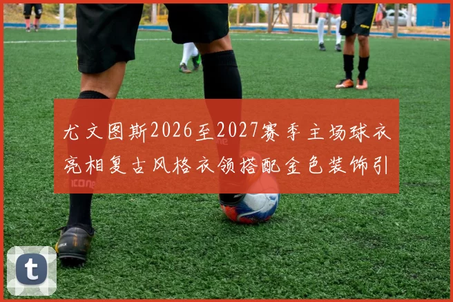 尤文图斯2026至2027赛季主场球衣亮相复古风格衣领搭配金色装饰引关注