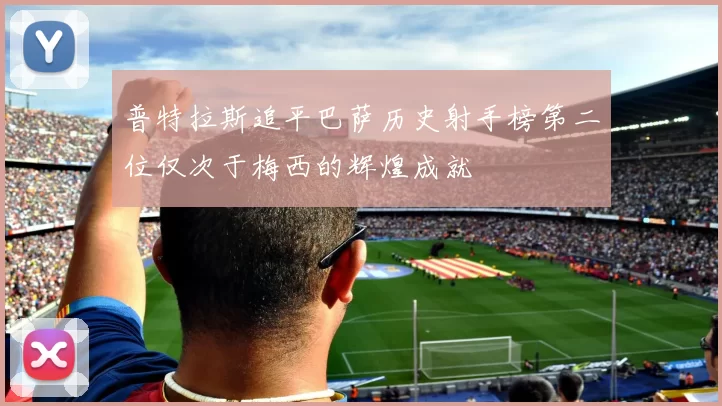 普特拉斯追平巴萨历史射手榜第二位仅次于梅西的辉煌成就