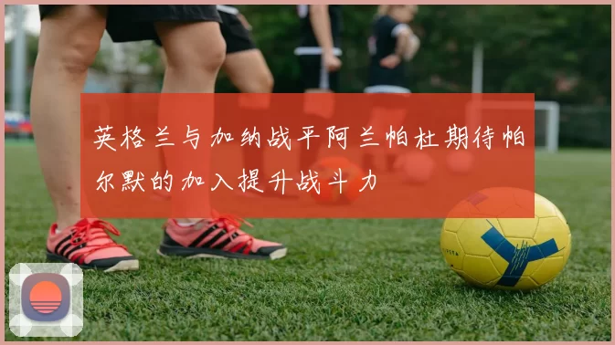 英格兰与加纳战平阿兰帕杜期待帕尔默的加入提升战斗力