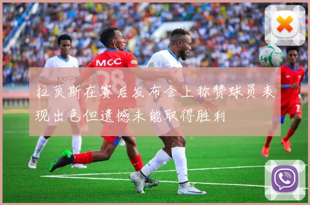 拉莫斯在赛后发布会上称赞球员表现出色但遗憾未能取得胜利