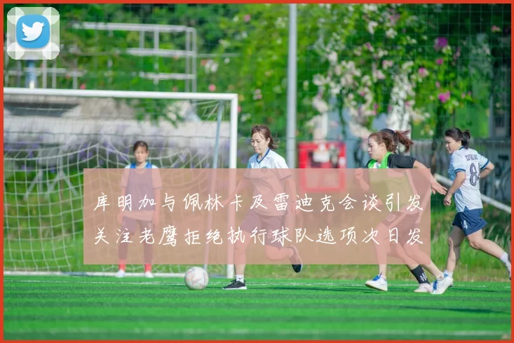 库明加与佩林卡及雷迪克会谈引发关注老鹰拒绝执行球队选项次日发生