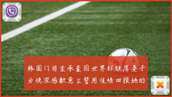韩国门将金承奎因世界杯缺席妻子分娩深感歉意立誓用佳绩回报她的支持与爱