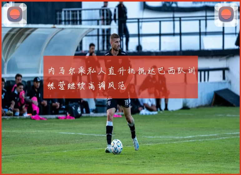 内马尔乘私人直升机抵达巴西队训练营继续高调风范