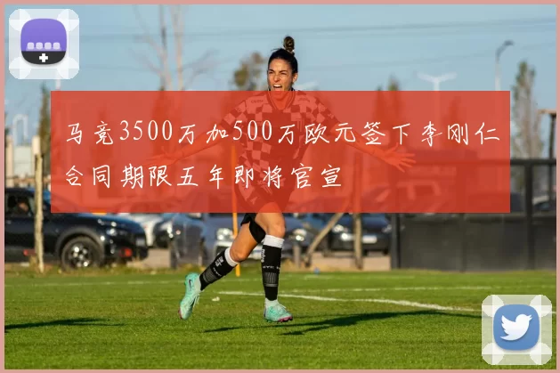 马竞3500万加500万欧元签下李刚仁合同期限五年即将官宣