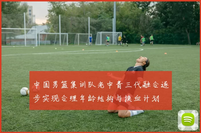 中国男篮集训队老中青三代融合逐步实现合理年龄结构与换血计划