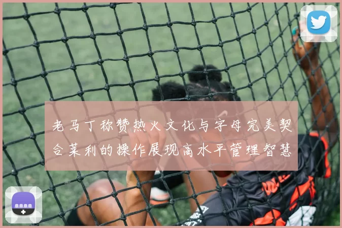老马丁称赞热火文化与字母完美契合莱利的操作展现高水平管理智慧