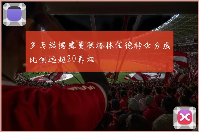 罗马诺揭露曼联格林伍德转会分成比例远超20真相