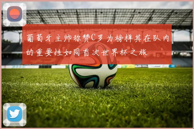 葡萄牙主帅称赞C罗为榜样其在队内的重要性如同首次世界杯之旅
