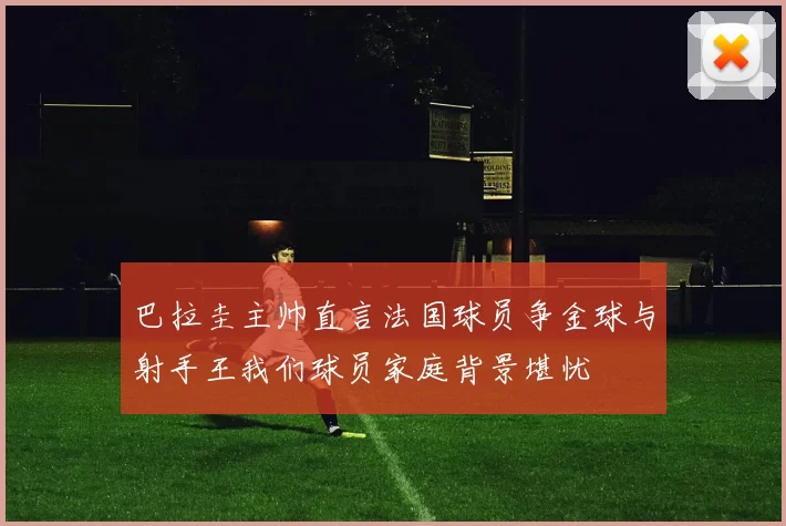 巴拉圭主帅直言法国球员争金球与射手王我们球员家庭背景堪忧